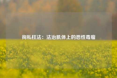 徇私枉法：法治肌体上的恶性毒瘤