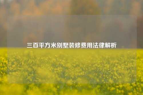 三百平方米别墅装修费用法律解析